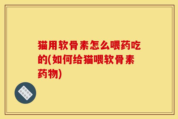 猫用软骨素怎么喂药吃的(如何给猫喂软骨素药物)