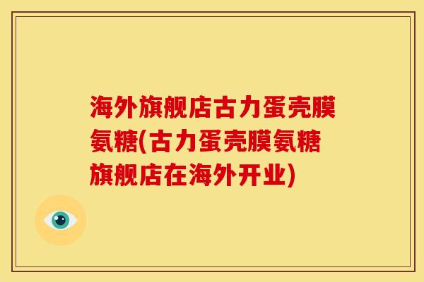 海外旗舰店古力蛋壳膜氨糖(古力蛋壳膜氨糖旗舰店在海外开业)
