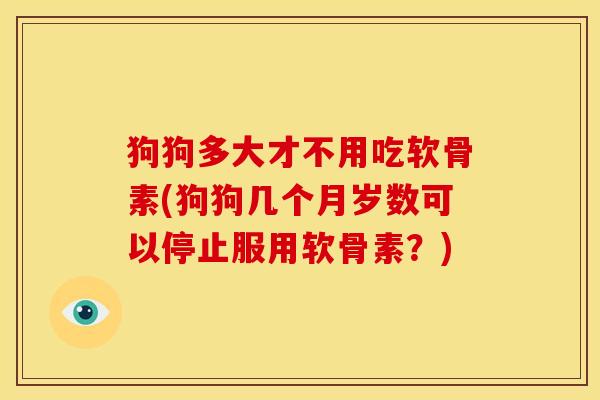 狗狗多大才不用吃软骨素(狗狗几个月岁数可以停止服用软骨素？)