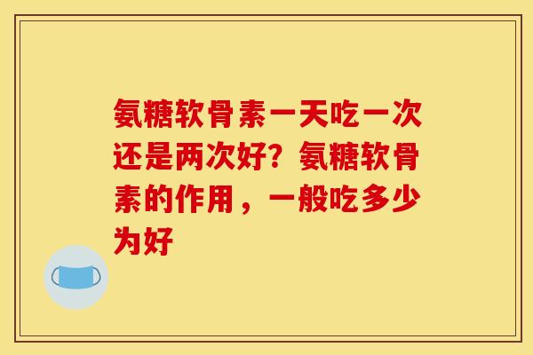 氨糖软骨素一天吃一次还是两次好？氨糖软骨素的作用，一般吃多少为好