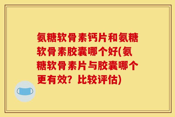 氨糖软骨素钙片和氨糖软骨素胶囊哪个好(氨糖软骨素片与胶囊哪个更有效？比较评估)