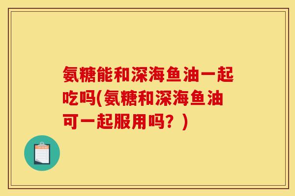 氨糖能和深海鱼油一起吃吗(氨糖和深海鱼油可一起服用吗？)