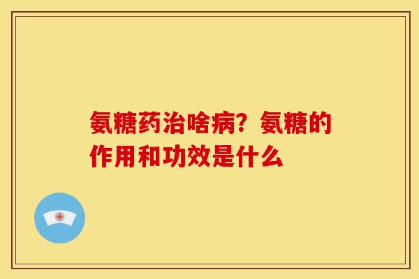 氨糖药治啥病？氨糖的作用和功效是什么