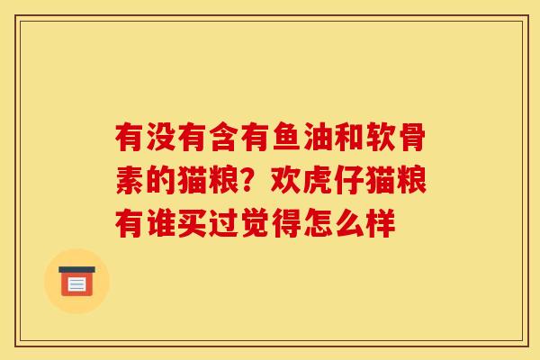 有没有含有鱼油和软骨素的猫粮？欢虎仔猫粮有谁买过觉得怎么样