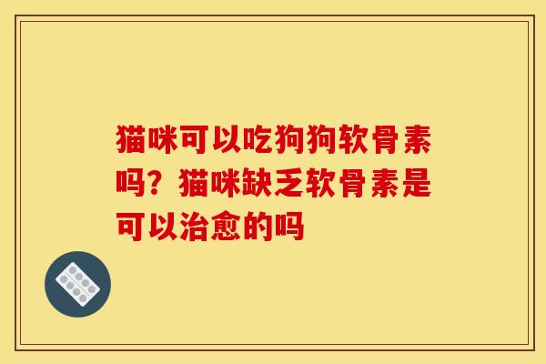 猫咪可以吃狗狗软骨素吗？猫咪缺乏软骨素是可以治愈的吗