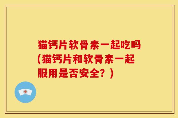 猫钙片软骨素一起吃吗(猫钙片和软骨素一起服用是否安全？)