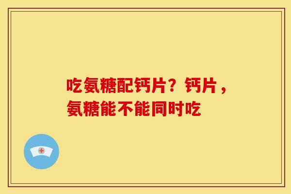 吃氨糖配钙片？钙片，氨糖能不能同时吃-第1张图片-关节骑士