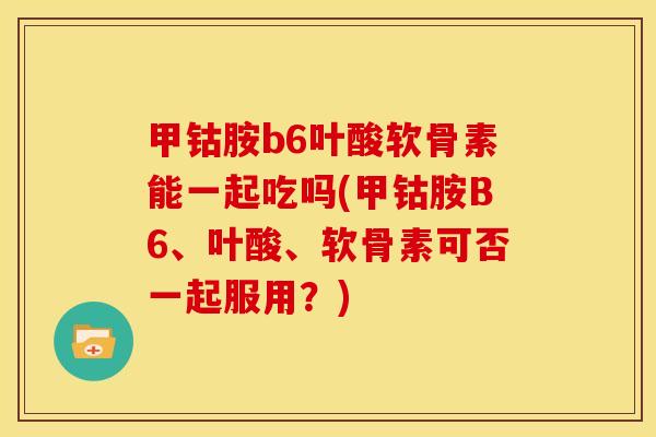 甲钴胺b6叶酸软骨素能一起吃吗(甲钴胺B6、叶酸、软骨素可否一起服用？)