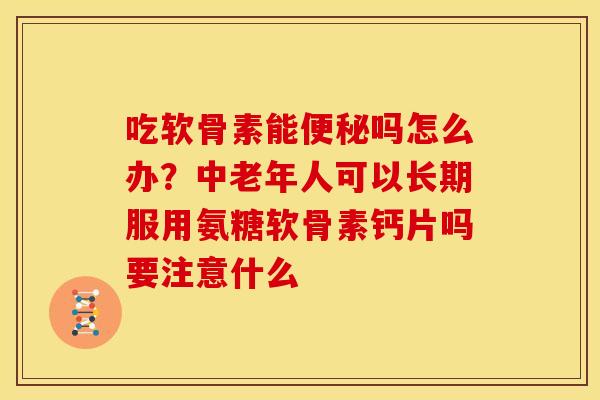 吃软骨素能便秘吗怎么办？中老年人可以长期服用氨糖软骨素钙片吗要注意什么