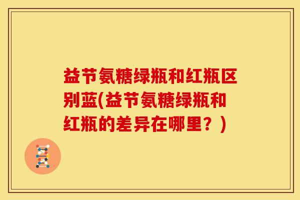 益节氨糖绿瓶和红瓶区别蓝(益节氨糖绿瓶和红瓶的差异在哪里？)
