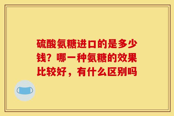 硫酸氨糖进口的是多少钱？哪一种氨糖的效果比较好，有什么区别吗