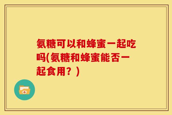 氨糖可以和蜂蜜一起吃吗(氨糖和蜂蜜能否一起食用？)