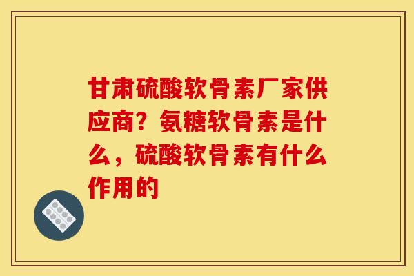 甘肃硫酸软骨素厂家供应商？氨糖软骨素是什么，硫酸软骨素有什么作用的