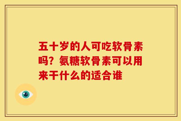 五十岁的人可吃软骨素吗？氨糖软骨素可以用来干什么的适合谁