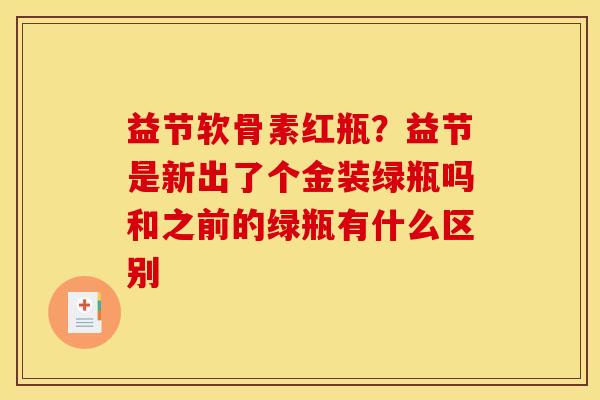 益节软骨素红瓶？益节是新出了个金装绿瓶吗和之前的绿瓶有什么区别