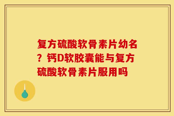 复方硫酸软骨素片幼名？钙D软胶囊能与复方硫酸软骨素片服用吗