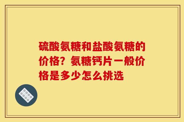 硫酸氨糖和盐酸氨糖的价格？氨糖钙片一般价格是多少怎么挑选