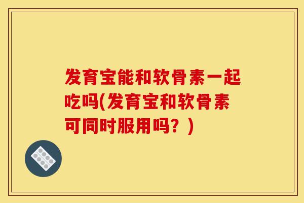 发育宝能和软骨素一起吃吗(发育宝和软骨素可同时服用吗？)