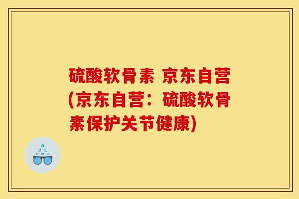 硫酸软骨素 京东自营(京东自营：硫酸软骨素保护关节健康)