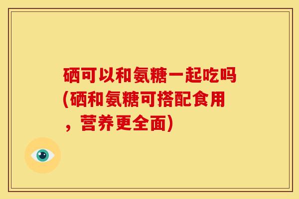 硒可以和氨糖一起吃吗(硒和氨糖可搭配食用，营养更全面)