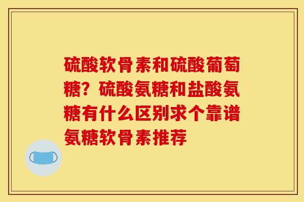 硫酸软骨素和硫酸葡萄糖？硫酸氨糖和盐酸氨糖有什么区别求个靠谱氨糖软骨素推荐