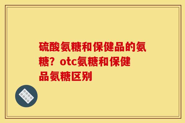 硫酸氨糖和保健品的氨糖？otc氨糖和保健品氨糖区别