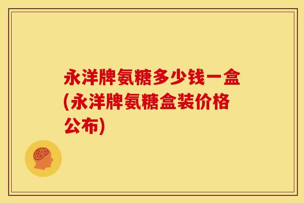 永洋牌氨糖多少钱一盒(永洋牌氨糖盒装价格公布)