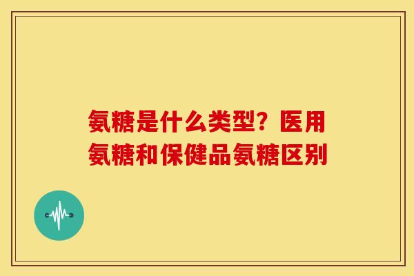 氨糖是什么类型？医用氨糖和保健品氨糖区别