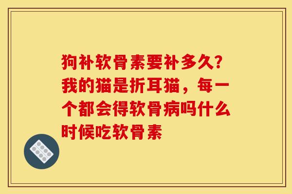 狗补软骨素要补多久？我的猫是折耳猫，每一个都会得软骨病吗什么时候吃软骨素