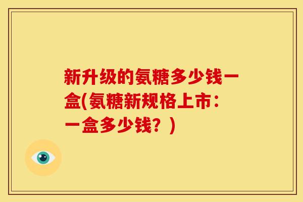 新升级的氨糖多少钱一盒(氨糖新规格上市：一盒多少钱？)