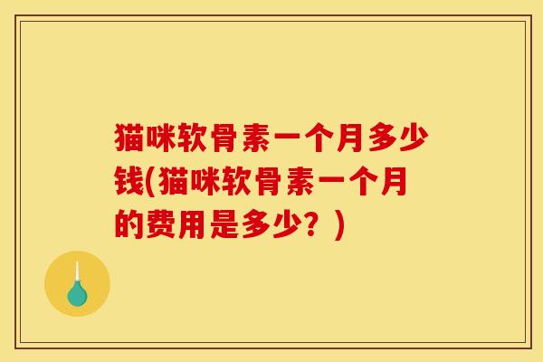 猫咪软骨素一个月多少钱(猫咪软骨素一个月的费用是多少？)