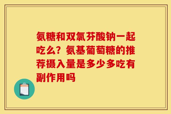 氨糖和双氯芬酸钠一起吃么？氨基葡萄糖的推荐摄入量是多少多吃有副作用吗