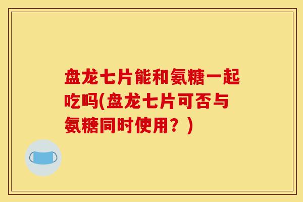 盘龙七片能和氨糖一起吃吗(盘龙七片可否与氨糖同时使用？)