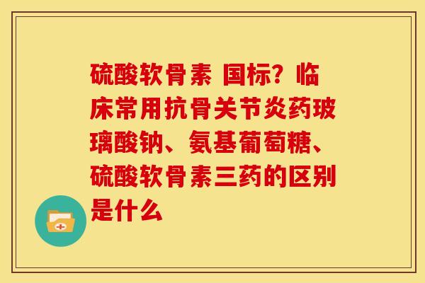 硫酸软骨素 国标？临床常用抗骨关节炎药玻璃酸钠、氨基葡萄糖、硫酸软骨素三药的区别是什么
