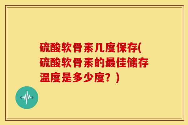 硫酸软骨素几度保存(硫酸软骨素的最佳储存温度是多少度？)