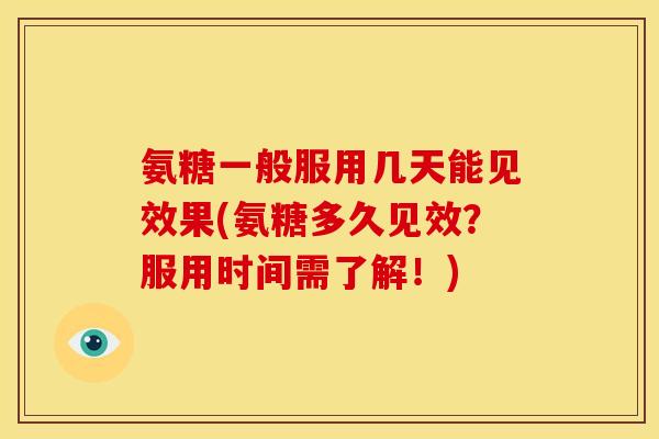 氨糖一般服用几天能见效果(氨糖多久见效？服用时间需了解！)