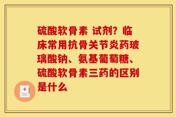 硫酸软骨素 试剂？临床常用抗骨关节炎药玻璃酸钠、氨基葡萄糖、硫酸软骨素三药的区别是什么