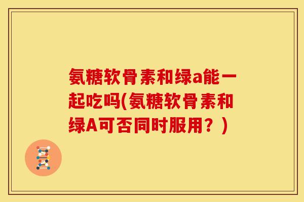 氨糖软骨素和绿a能一起吃吗(氨糖软骨素和绿A可否同时服用？)