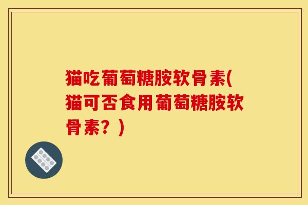 猫吃葡萄糖胺软骨素(猫可否食用葡萄糖胺软骨素？)