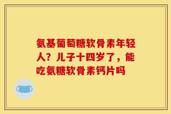 氨基葡萄糖软骨素年轻人？儿子十四岁了，能吃氨糖软骨素钙片吗
