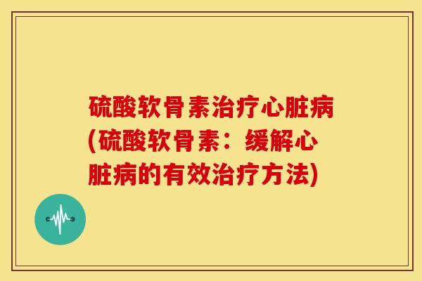 硫酸软骨素治疗心脏病(硫酸软骨素：缓解心脏病的有效治疗方法)