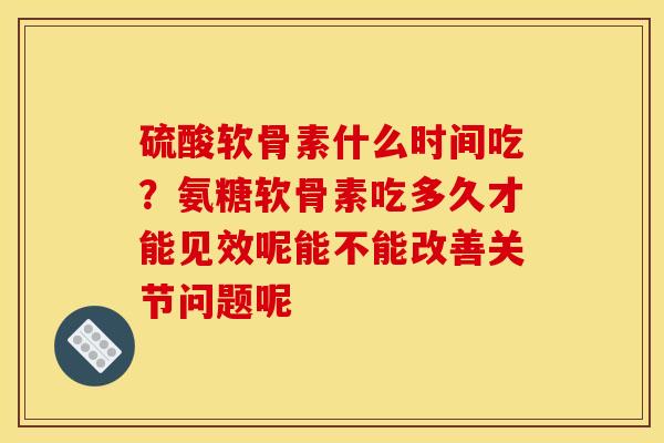 硫酸软骨素什么时间吃？氨糖软骨素吃多久才能见效呢能不能改善关节问题呢
