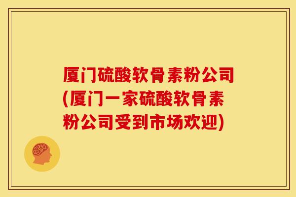 厦门硫酸软骨素粉公司(厦门一家硫酸软骨素粉公司受到市场欢迎)