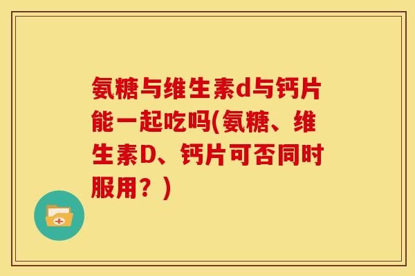 氨糖与维生素d与钙片能一起吃吗(氨糖、维生素D、钙片可否同时服用？)