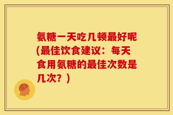 氨糖一天吃几顿最好呢(最佳饮食建议：每天食用氨糖的最佳次数是几次？)