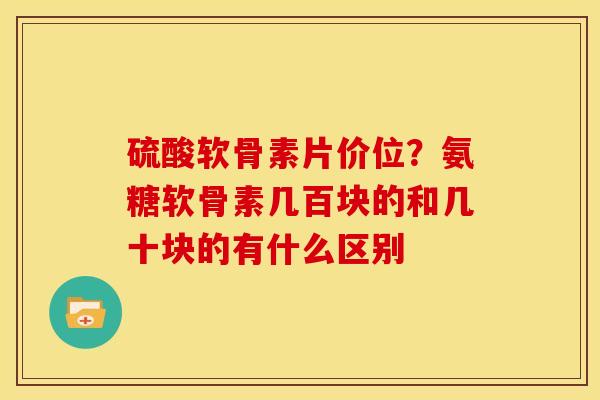 硫酸软骨素片价位？氨糖软骨素几百块的和几十块的有什么区别