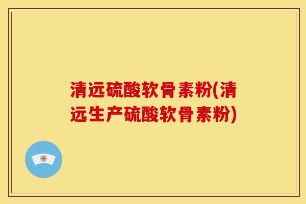清远硫酸软骨素粉(清远生产硫酸软骨素粉)