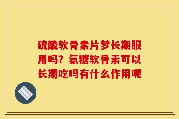 硫酸软骨素片梦长期服用吗？氨糖软骨素可以长期吃吗有什么作用呢