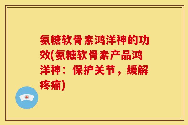 氨糖软骨素鸿洋神的功效(氨糖软骨素产品鸿洋神：保护关节，缓解疼痛)