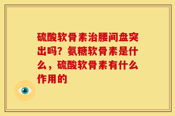 硫酸软骨素治腰间盘突出吗？氨糖软骨素是什么，硫酸软骨素有什么作用的